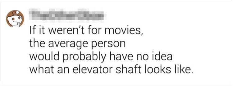 Best Shower Thoughts If it weren't for movies, the average person would probably have no idea what an elevator shaft looks like.