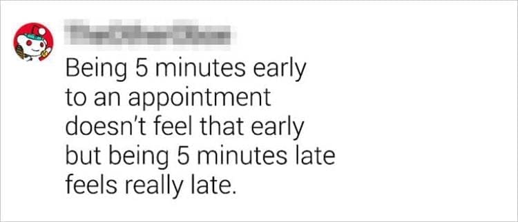 Best Shower Thoughts Being 5 minutes early to an appointment doesn't feel that early but being 5 minutes late feels really late.