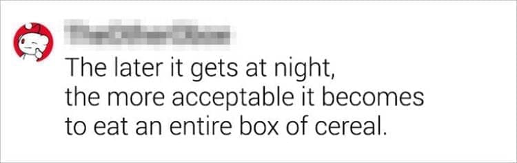 Best Shower Thoughts The later it gets at night, the more acceptable it becomes to eat an entire box of cereal.