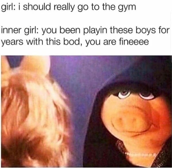 Body positivity memes girl: i should really go to the gym inner girl: you been playin these boys for years with this bod, you are fineeee