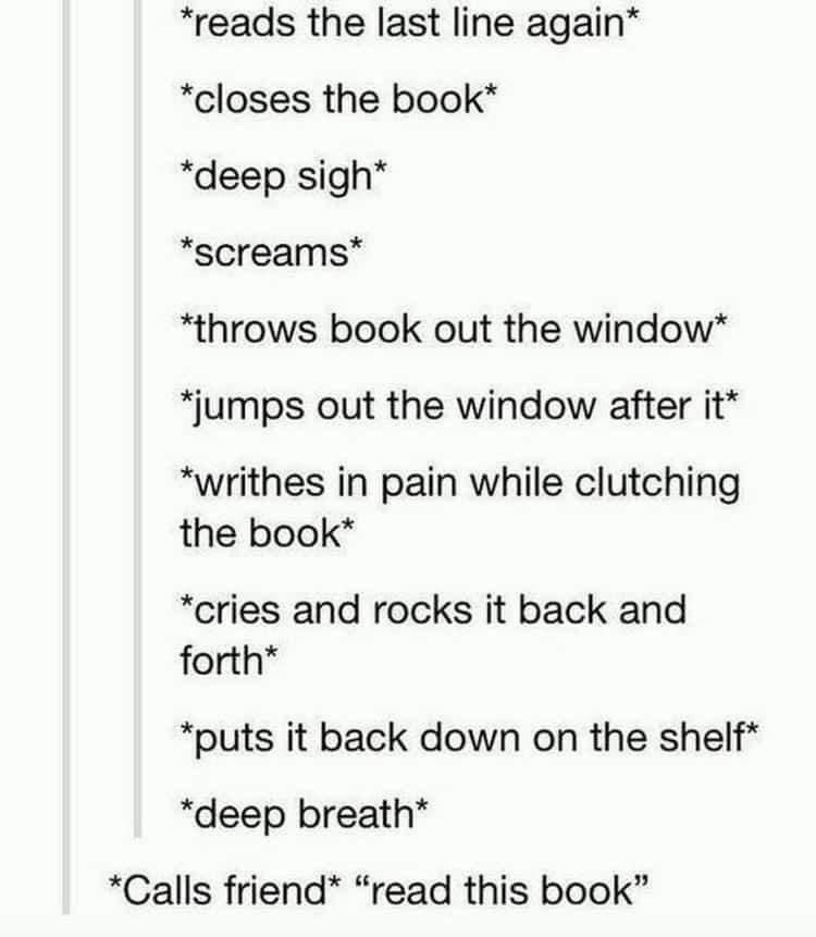 Bookworm memes *reads the last line again* *closes the book* *deep sigh* *screams* *throws book out the window* *jumps out the window after it* *writhes in pain while clutching the book* *cries and rocks it back and forth* *puts it back down on the shelf* *deep breath* *Calls friend* "read this book"