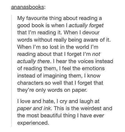 Bookworm memes My favourite thing about reading a good book is when I actually forget that I'm reading it. When I devour words without really being aware of it. When I'm so lost in the world I'm reading about that I forget I'm not actually there. I hear the voices instead of reading them, I feel the emotions instead of imagining them, I know characters so well that I forget that they're only words on paper. I love and hate, I cry and laugh at paper and ink. This is the weirdest and the most beautiful thing I have ever experienced.