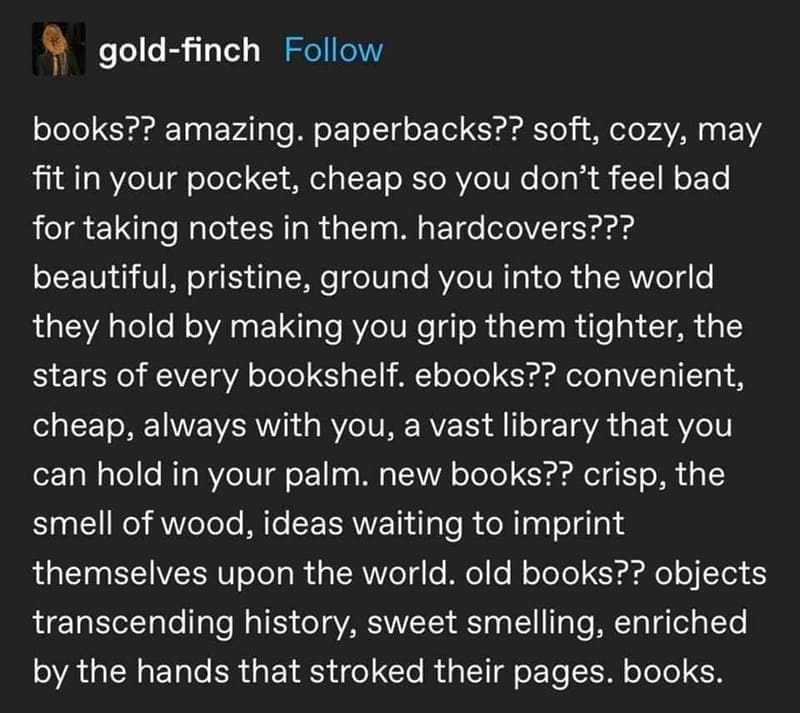 Bookworm memes books?? amazing. paperbacks?? soft, cozy, may fit in your pocket, cheap so you don't feel bad for taking notes in them. hardcovers??? beautiful, pristine, ground you into the world they hold by making you grip them tighter, the stars of every bookshelf. ebooks?? convenient, cheap, always with you, a vast library that you can hold in your palm. new books?? crisp, the smell of wood, ideas waiting to imprint themselves upon the world. old books?? objects transcending history, sweet smelling, enriched by the hands that stroked their pages. books.