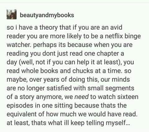 Bookworm memes so i have a theory that if you are an avid reader you are more likely to be a netflix binge watcher. perhaps its because when you are reading you dont just read one chapter a day (well, not if you can help it at least), you read whole books and chucks at a time. so maybe, over years of doing this, our minds are no longer satisfied with small segments of a story anymore, we need to watch sixteen episodes in one sitting because thats the equivalent of how much we would have read. at least, thats what ill keep telling myself...