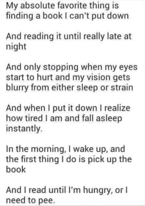 Bookworm memes My absolute favorite thing is finding a book I can't put down And reading it until really late at night And only stopping when my eyes start to hurt and my vision gets blurry from either sleep or strain And when I put it down I realize how tired I am and fall asleep instantly. In the morning, I wake up, and the first thing I do is pick up the book And I read until l'm hungry, or l need to pee.