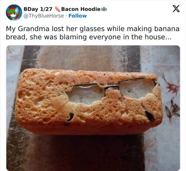 British humor My Grandma lost her glasses while making banana bread, she was blaming everyone in the house...