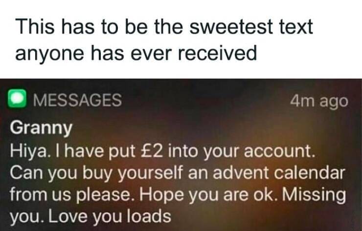 British humor This has to be the sweetest text anyone has ever received. Granny Hiya. I have put £2 into your account. Can you buy yourself an advent calendar from us please. Hope you are ok. Missing you. Love you loads