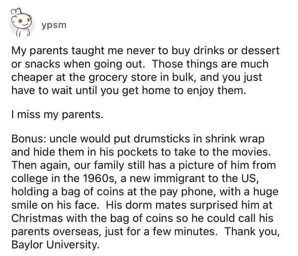 Cheap parents My parents taught me never to buy drinks or dessert or snacks when going out. Those things are much cheaper at the grocery store in bulk, and you just have to wait until you get home to enjoy them. I miss my parents. Bonus: uncle would put drumsticks in shrink wrap and hide them in his pockets to take to the movies. Then again, our family still has a picture of him from college in the 1960s, a new immigrant to the US, holding a bag of coins at the pay phone, with a huge smile on his face. His dorm mates surprised him at Christmas with the bag of coins so he could call his parents overseas, just for a few minutes. Thank you, Baylor University.