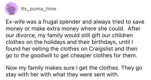 Cheap parents Ex-wife was a frugal spender and always tried to save money or make extra money where she could. After our divorce, my family would still gift our children clothes on the holidays and their birthdays, until I found her selling the clothes on Craigslist and then go to the goodwill to get cheaper clothes for them. Now my family makes sure I get the clothes. They go stay with her with what they were sent with.