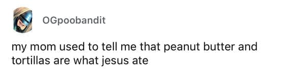 Cheap parents my mom used to tell me that peanut butter and tortillas are what jesus ate