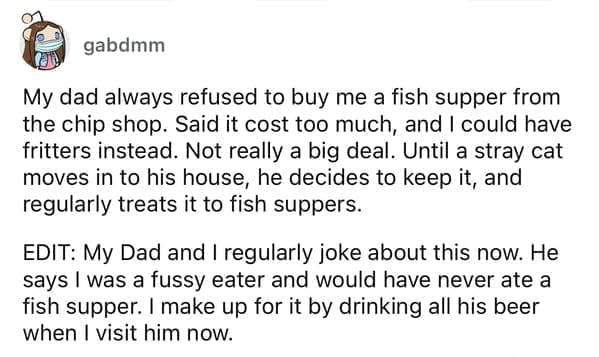 Cheap parents My dad always refused to buy me a fish supper from the chip shop. Said it cost too much, and I could have fritters instead. Not really a big deal. Until a stray cat moves in to his house, he decides to keep it, and regularly treats it to fish suppers. EDIT: My Dad and I regularly joke about this now. He says I was a fussy eater and would have never ate a fish supper. I make up for it by drinking all his beer when I visit him now.