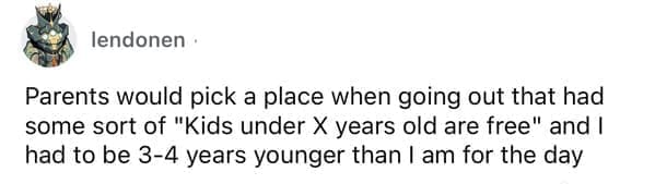 Cheap parents Parents would pick a place when going out that had some sort of "Kids under X years old are free" and I had to be 3-4 years younger than I am for the day