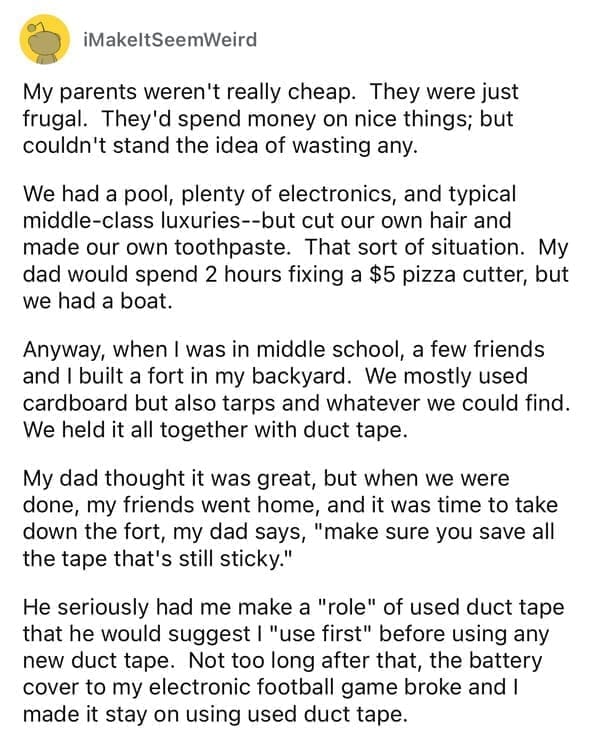 Cheap parents My parents weren't really cheap. They were just frugal. They'd spend money on nice things; but couldn't stand the idea of wasting any. We had a pool, plenty of electronics, and typical middle-class luxuries--but cut our own hair and made our own toothpaste. That sort of situation. My dad would spend 2 hours fixing a $5 pizza cutter, but we had a boat. Anyway, when I was in middle school, a few friends and I built a fort in my backyard. We mostly used cardboard but also tarps and whatever we could find. We held it all together with duct tape. My dad thought it was great, but when we were done, my friends went home, and it was time to take down the fort, my dad says, "make sure you save all the tape that's still sticky." He seriously had me make a "role" of used duct tape that he would suggest I "use first" before using any new duct tape. Not too long after that, the battery cover to my electronic football game broke and I made it stay on using used duct tape.