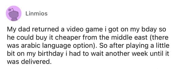 Cheap parents My dad returned a video game i got on my bday so he could buy it cheaper from the middle east (there was arabic language option). So after playing a little bit on my birthday i had to wait another week until it was delivered.