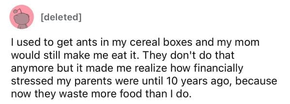 Cheap parents l used to get ants in my cereal boxes and my mom would still make me eat it. They don't do that anymore but it made me realize how financially stressed my parents were until 10 years ago, because now they waste more food than I do.