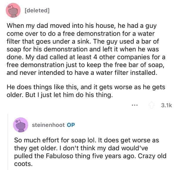 Cheap parents When my dad moved into his house, he had a guy come over to do a free demonstration for a water filter that goes under a sink. The guy used a bar of soap for his demonstration and left it when he was done. My dad called at least 4 other companies for a free demonstration just to keep the free bar of soap, and never intended to have a water filter installed. He does things like this, and it gets worse as he gets older. But I just let him do his thing.