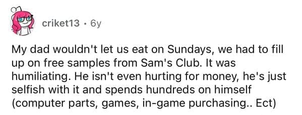 Cheap parents My dad wouldn't let us eat on Sundays, we had to fill up on free samples from Sam's Club. It was humiliating. He isn't even hurting for money, he's just selfish with it and spends hundreds on himself (computer parts, games, in-game purchasing.. Ect)