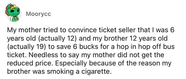 Cheap parents My mother tried to convince ticket seller that I was 6 years old (actually 12) and my brother 12 years old (actually 19) to save 6 bucks for a hop in hop off bus ticket. Needless to say my mother did not get the reduced price. Especially because of the reason my brother was smoking a cigarette.