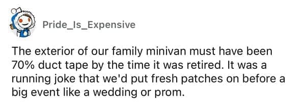 Cheap parents The exterior of our family minivan must have been 70% duct tape by the time it was retired. It was a running joke that we'd put fresh patches on before a big event like a wedding or prom. 