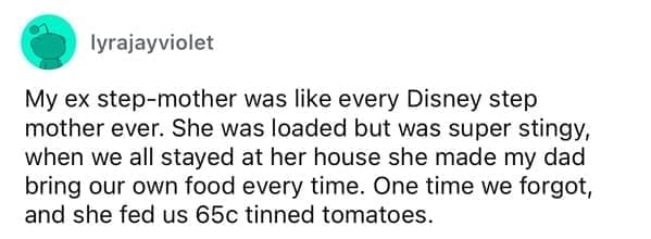 Cheap parents My ex step-mother was like every Disney step mother ever. She was loaded but was super stingy, when we all stayed at her house she made my dad bring our own food every time. One time we forgot, and she fed us 65c tinned tomatoes.