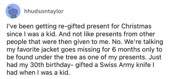 Cheap parents I've been getting re-gifted present for Christmas since I was a kid. And not like presents from other people that were then given to me. No. We're talking my favorite jacket goes missing for 6 months only to be found under the tree as one of my presents. Just had my 30th birthday- gifted a Swiss Army knife I had when I was a kid.