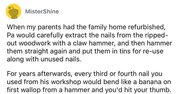 Cheap parents When my parents had the family home refurbished, Pa would carefully extract the nails from the ripped-out woodwork with a claw hammer, and then hammer them straight again and put them in tins for re-use along with unused nails. For years afterwards, every third or fourth nail you used from his workshop would bend like a banana on first wallop from a hammer and you'd hit your thumb.