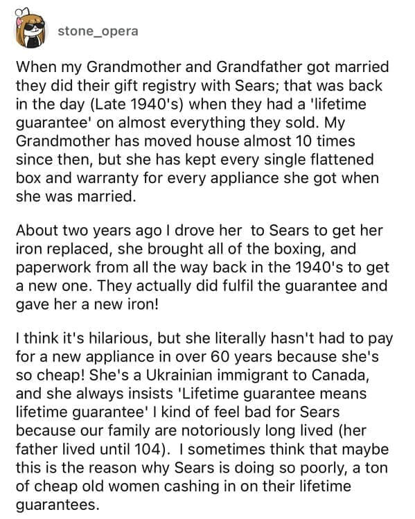 Cheap parents When my Grandmother and Grandfather got married they did their gift registry with Sears; that was back in the day (Late 1940's) when they had a 'lifetime guarantee' on almost everything they sold. My Grandmother has moved house almost 10 times since then, but she has kept every single flattened box and warranty for every appliance she got when she was married. About two years ago I drove her to Sears to get her iron replaced, she brought all of the boxing, and paperwork from all the way back in the 1940's to get a new one. They actually did fulfil the guarantee and gave her a new iron! I think it's hilarious, but she literally hasn't had to pay for a new appliance in over 60 years because she's so cheap! She's a Ukrainian immigrant to Canada, and she always insists 'Lifetime guarantee means lifetime guarantee' I kind of feel bad for Sears because our family are notoriously long lived (her father lived until 104). I sometimes think that maybe this is the reason why Sears is doing so poorly, a ton of cheap old women cashing in on their lifetime guarantees.