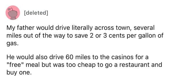 Cheap parents My father would drive literally across town, several miles out of the way to save 2 or 3 cents per gallon of gas. He would also drive 60 miles to the casinos for a "free" meal but was too cheap to go a restaurant and buy one.