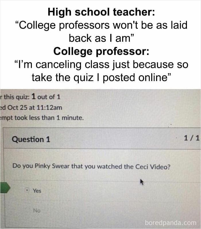college memes High school teacher: "College professors won't be as laid back as I am" College professor: "I'm canceling class just because so take the quiz I posted online"