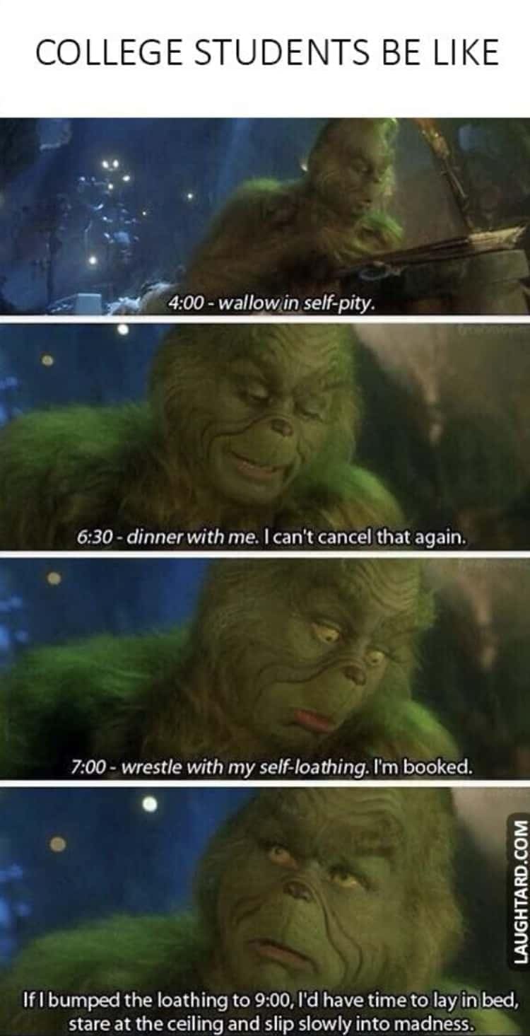 college memes COLLEGE STUDENTS BE LIKE 4:00 - wallow in self-pity. 6:30 - dinner with me. I can't cancel that again. 7:00 - wrestle with my self-loathing. I'm booked. LAUGHTARD.COM If i bumped the loathing to 9:00, I'd have time to lay in bed, stare at the ceiling and slip slowly into madness.