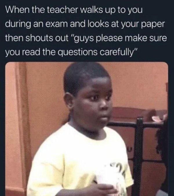 When the teacher walks up to you during an exam and looks at your paper then shouts out "guys please make sure you read the questions carefully"