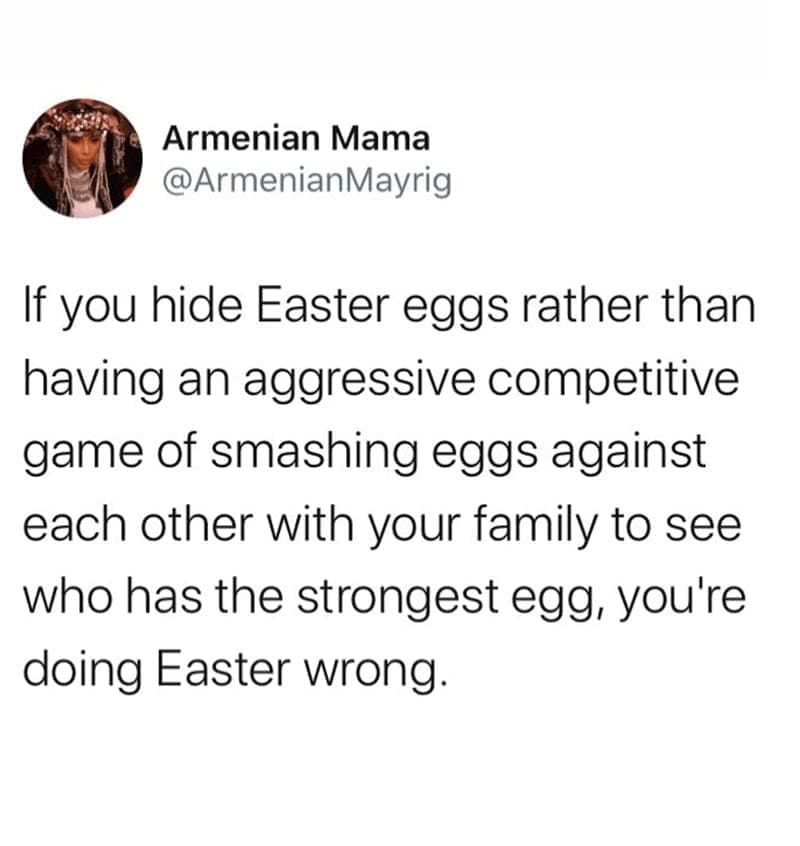 If you hide Easter eggs rather than having an aggressive competitive game of smashing eggs against each other with your family to see who has the strongest egg, you're doing Easter wrong.