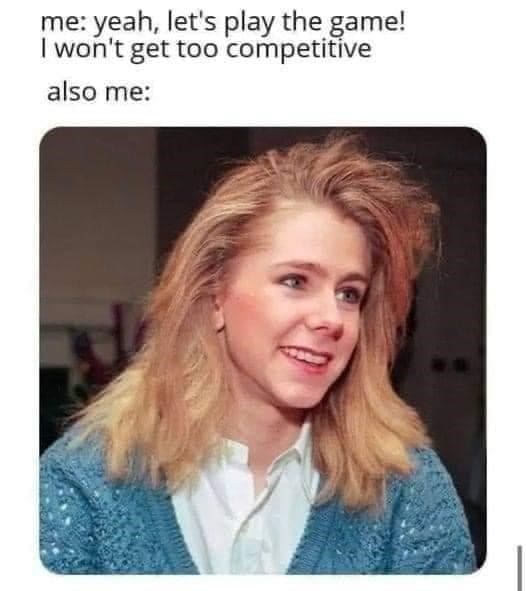 me: yeah, let's play the game! I won't get too competitive also me: