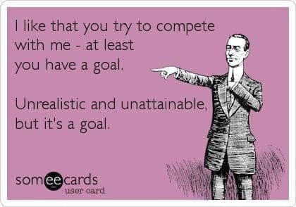 I like that you try to compete with me - at least you have a goal. Unrealistic and unattainable, but it's a goal.