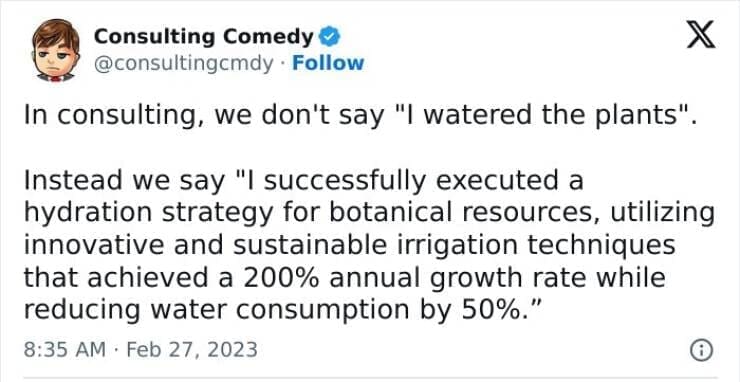 Consulting memes In consulting, we don't say "I watered the plants" Instead we say "I successfully executed a hydration strategy for botanical resources, utilizing innovative and sustainable irrigation techniques that achieved a 200% annual growth rate while reducing water consumption by 50%."
