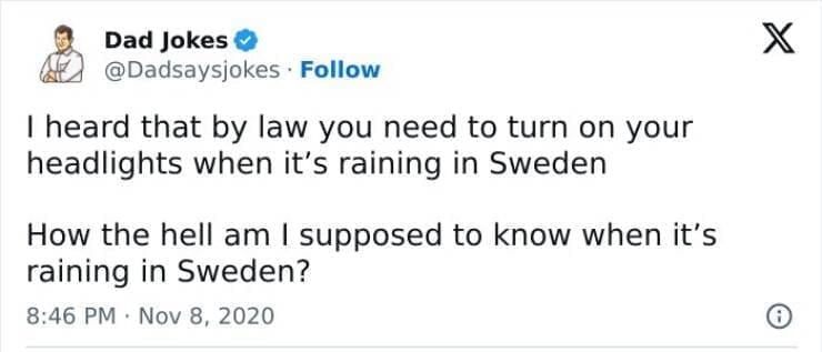 Corny Dad Jokes I heard that by law you need to turn on your headlights when it's raining in Sweden How the hell am I supposed to know when it's raining in Sweden?