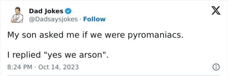 Corny Dad Jokes My son asked me if we were pyromaniacs. I replied "yes we arson".