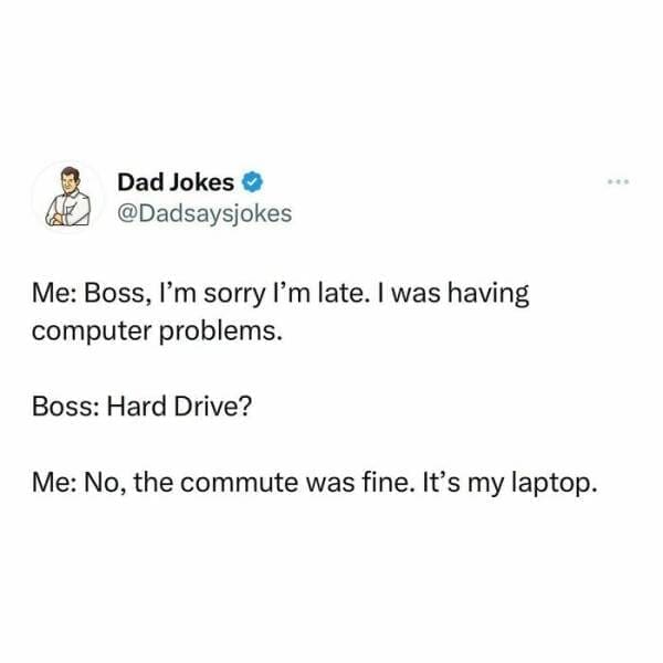 Corny Dad Jokes Me: Boss, I'm sorry I'm late. I was having computer problems. Boss: Hard Drive? Me: No, the commute was fine. It's my laptop.