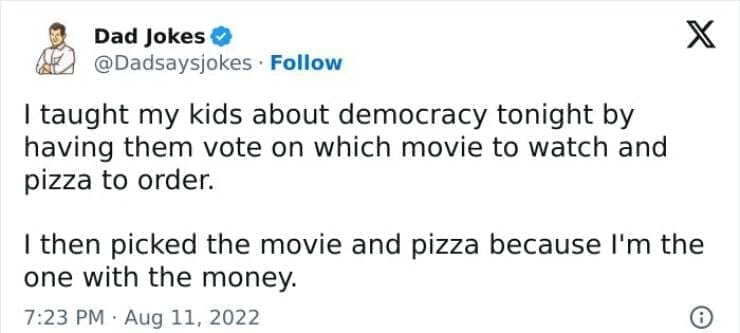 Corny Dad Jokes I taught my kids about democracy tonight by having them vote on which movie to watch and pizza to order. I then picked the movie and pizza because I'm the one with the money.