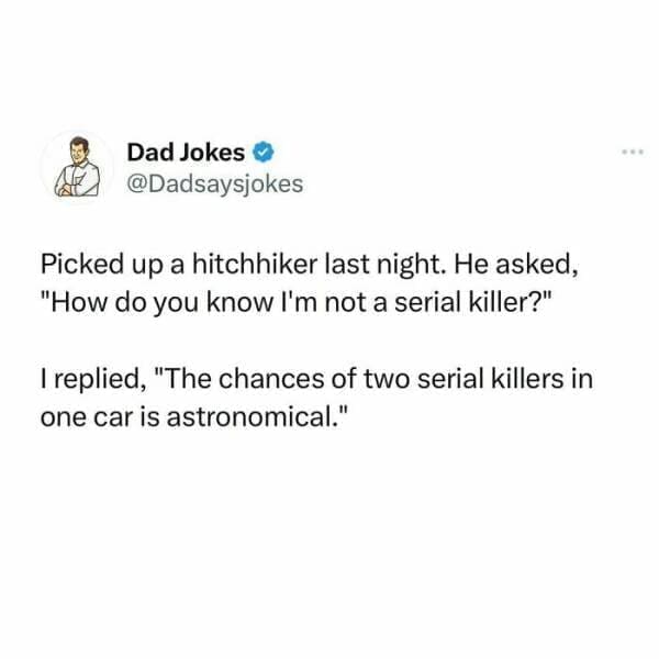 Corny Dad Jokes Picked up a hitchhiker last night. He asked, "How do you know I'm not a serial killer?" I replied, "The chances of two serial killers in one car is astronomical."