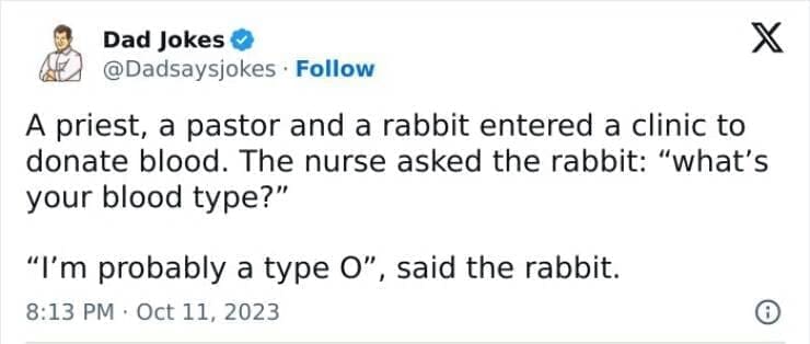 Corny Dad Jokes A priest, a pastor and a rabbit entered a clinic to donate blood. The nurse asked the rabbit: "what's your blood type?" "I'm probably a type O", said the rabbit.