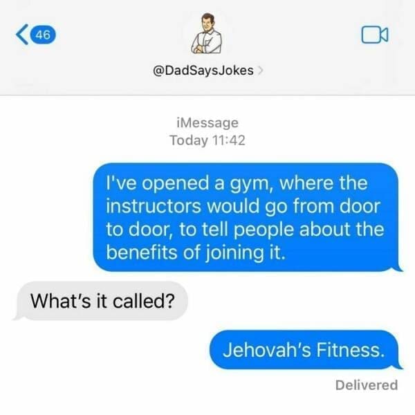 Corny Dad Jokes I've opened a gym, where the instructors would go from door to door, to tell people about the benefits of joining it. What's it called? Jehovah's Fitness.