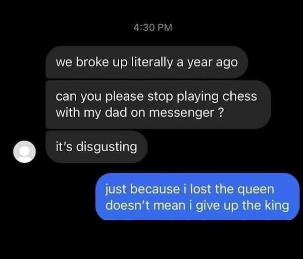Dirty Relationship Memes we broke up literally a year ago can you please stop playing chess with my dad on messenger? it's disgusting just because i lost the queen doesn't mean i give up the king