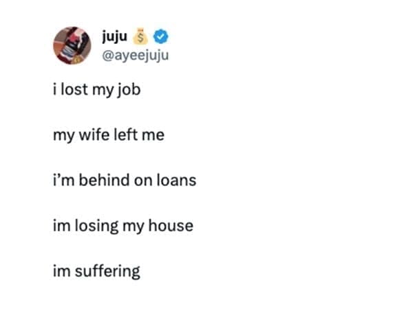 @ayeejuju i lost my job my wife left me i'm behind on loans im losing my house im suffering