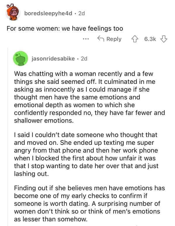 For some women: we have feelings too. Was chatting with a woman recently and a few things she said seemed off. It culminated in me asking as innocently as I could manage if she thought men have the same emotions and emotional depth as women to which she confidently responded no, they have far fewer and shallower emotions. I said I couldn't date someone who thought that and moved on. She ended up texting me super angry from that phone and then her work phone when I blocked the first about how unfair it was that I stop wanting to date her over that and just lashing out. Finding out if she believes men have emotions has become one of my early checks to confirm if someone is worth dating. A surprising number of women don't think so or think of men's emotions as lesser than somehow.