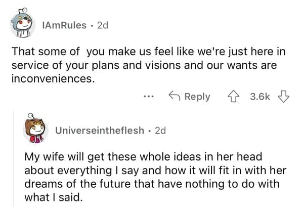 That some of you make us feel like we're just here in service of your plans and visions and our wants are inconveniences. My wife will get these whole ideas in her head about everything I say and how it will fit in with her dreams of the future that have nothing to do with what I said.
