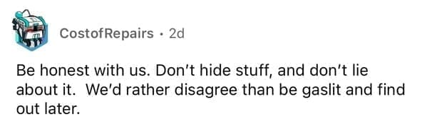 Be honest with us. Don't hide stuff, and don't lie about it. We'd rather disagree than be gaslit and find out later.