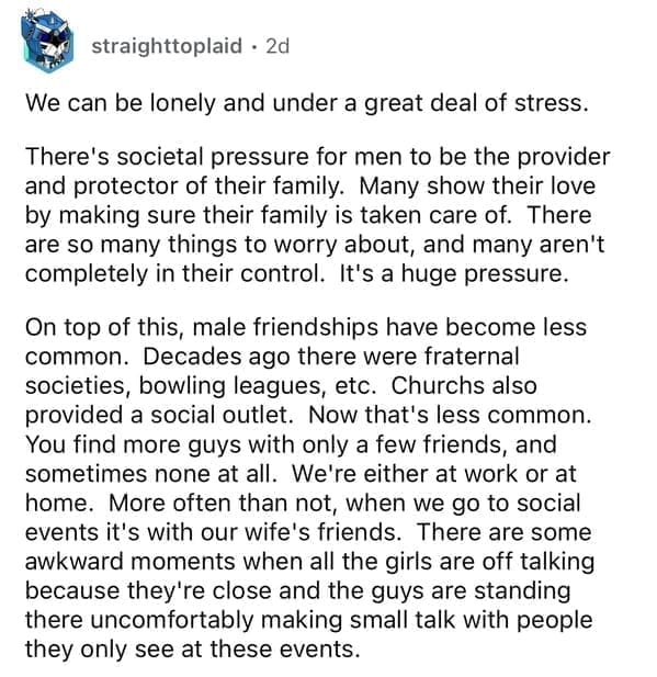 We can be lonely and under a great deal of stress. There's societal pressure for men to be the provider and protector of their family. Many show their love by making sure their family is taken care of. There are so many things to worry about, and many aren't completely in their control. It's a huge pressure. On top of this, male friendships have become less common. Decades ago there were fraternal societies, bowling leagues, etc. Churchs also provided a social outlet. Now that's less common. You find more guys with only a few friends, and sometimes none at all. We're either at work or at home. More often than not, when we go to social events it's with our wife's friends. There are some awkward moments when all the girls are off talking because they're close and the guys are standing there uncomfortably making small talk with people they only see at these events.