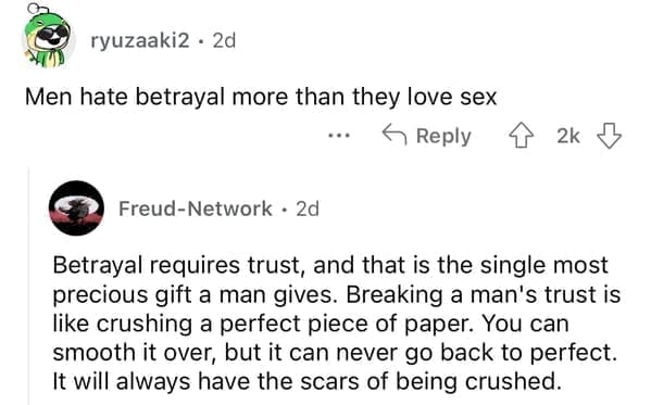 Betrayal requires trust, and that is the single most precious gift a man gives. Breaking a man's trust is like crushing a perfect piece of paper. You can smooth it over, but it can never go back to perfect. It will always have the scars of being crushed.