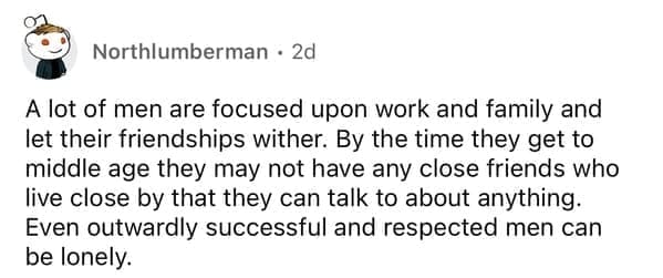 A lot of men are focused upon work and family and let their friendships wither. By the time they get to middle age they may not have any close friends who live close by that they can talk to about anything. Even outwardly successful and respected men can be lonely.
